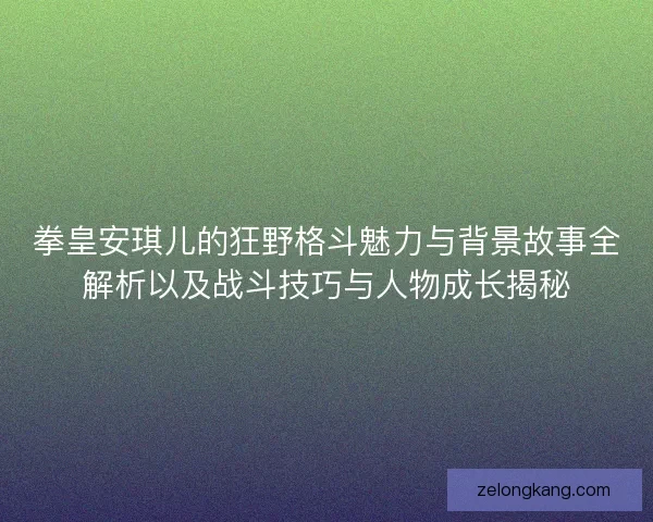 拳皇安琪儿的狂野格斗魅力与背景故事全解析以及战斗技巧与人物成长揭秘