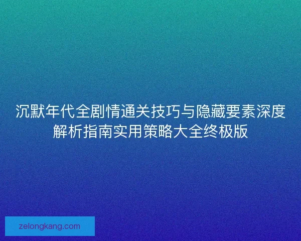 沉默年代全剧情通关技巧与隐藏要素深度解析指南实用策略大全终极版