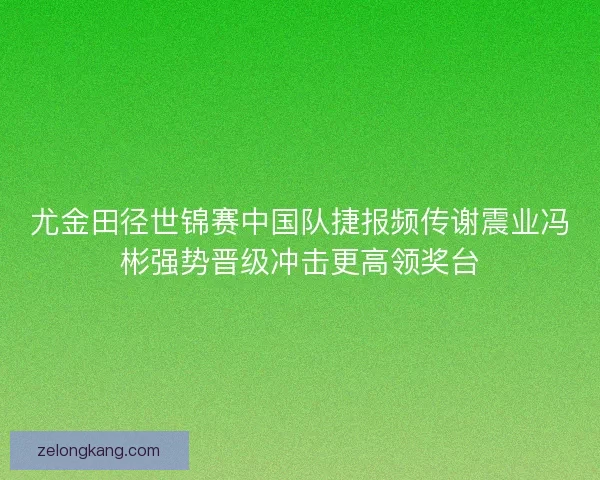 尤金田径世锦赛中国队捷报频传谢震业冯彬强势晋级冲击更高领奖台