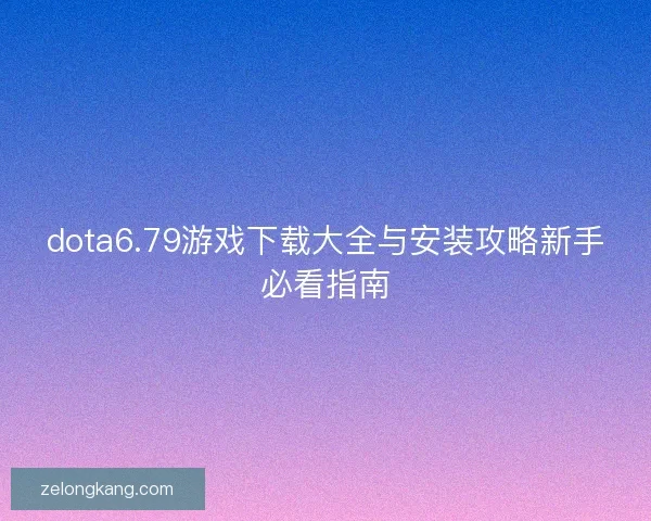 dota6.79游戏下载大全与安装攻略新手必看指南