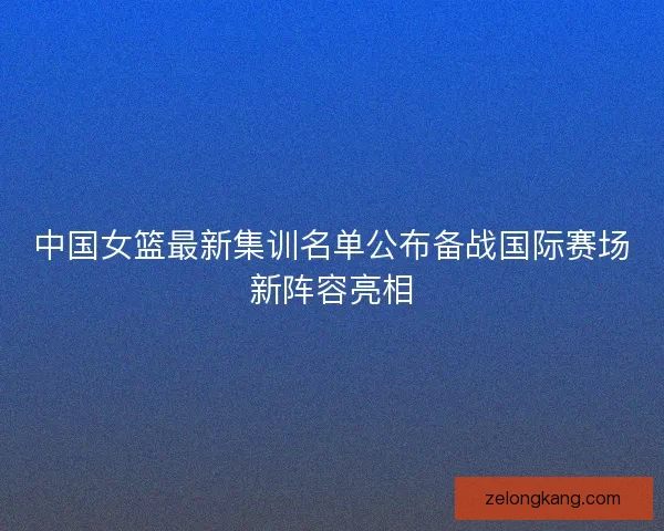 中国女篮最新集训名单公布备战国际赛场新阵容亮相