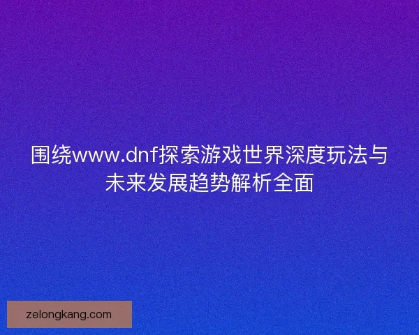围绕www.dnf探索游戏世界深度玩法与未来发展趋势解析全面