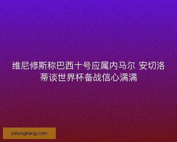 维尼修斯称巴西十号应属内马尔 安切洛蒂谈世界杯备战信心满满